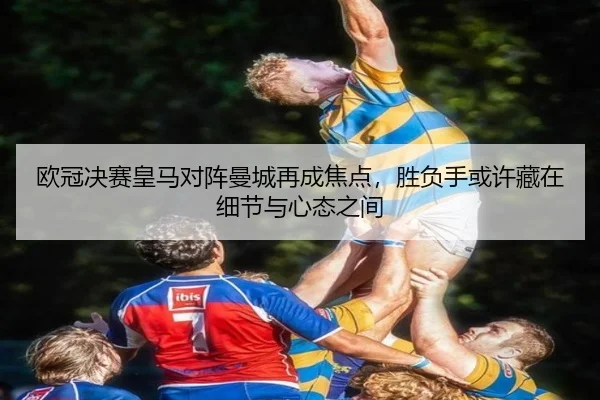 欧冠决赛皇马对阵曼城再成焦点，胜负手或许藏在细节与心态之间